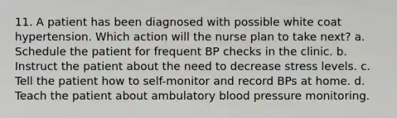 11. A patient has been diagnosed with possible white coat hypertension. Which action will the nurse plan to take next? a. Schedule the patient for frequent BP checks in the clinic. b. Instruct the patient about the need to decrease stress levels. c. Tell the patient how to self-monitor and record BPs at home. d. Teach the patient about ambulatory blood pressure monitoring.