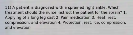 11) A patient is diagnosed with a sprained right ankle. Which treatment should the nurse instruct the patient for the sprain? 1. Applying of a long leg cast 2. Pain medication 3. Heat, rest, compression, and elevation 4. Protection, rest, ice, compression, and elevation