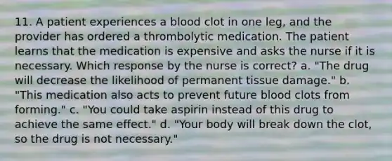 11. A patient experiences a blood clot in one leg, and the provider has ordered a thrombolytic medication. The patient learns that the medication is expensive and asks the nurse if it is necessary. Which response by the nurse is correct? a. "The drug will decrease the likelihood of permanent tissue damage." b. "This medication also acts to prevent future blood clots from forming." c. "You could take aspirin instead of this drug to achieve the same effect." d. "Your body will break down the clot, so the drug is not necessary."