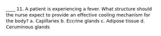 ____ 11. A patient is experiencing a fever. What structure should the nurse expect to provide an effective cooling mechanism for the body? a. Capillaries b. Eccrine glands c. Adipose tissue d. Ceruminous glands