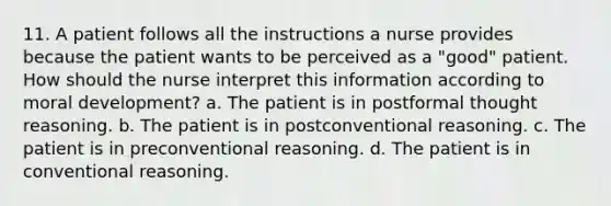 11. A patient follows all the instructions a nurse provides because the patient wants to be perceived as a "good" patient. How should the nurse interpret this information according to moral development? a. The patient is in postformal thought reasoning. b. The patient is in postconventional reasoning. c. The patient is in preconventional reasoning. d. The patient is in conventional reasoning.