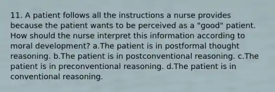 11. A patient follows all the instructions a nurse provides because the patient wants to be perceived as a "good" patient. How should the nurse interpret this information according to moral development? a.The patient is in postformal thought reasoning. b.The patient is in postconventional reasoning. c.The patient is in preconventional reasoning. d.The patient is in conventional reasoning.