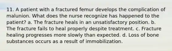 11. A patient with a fractured femur develops the complication of malunion. What does the nurse recognize has happened to the patient? a. The fracture heals in an unsatisfactory position. b. The fracture fails to heal properly despite treatment. c. Fracture healing progresses more slowly than expected. d. Loss of bone substances occurs as a result of immobilization.