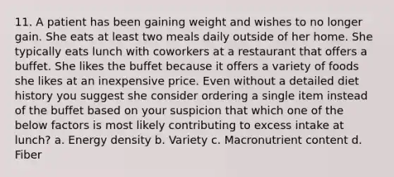 11. A patient has been gaining weight and wishes to no longer gain. She eats at least two meals daily outside of her home. She typically eats lunch with coworkers at a restaurant that offers a buffet. She likes the buffet because it offers a variety of foods she likes at an inexpensive price. Even without a detailed diet history you suggest she consider ordering a single item instead of the buffet based on your suspicion that which one of the below factors is most likely contributing to excess intake at lunch? a. Energy density b. Variety c. Macronutrient content d. Fiber