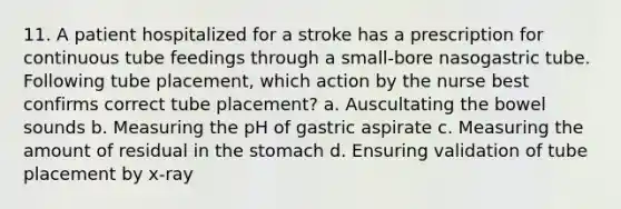 11. A patient hospitalized for a stroke has a prescription for continuous tube feedings through a small-bore nasogastric tube. Following tube placement, which action by the nurse best confirms correct tube placement? a. Auscultating the bowel sounds b. Measuring the pH of gastric aspirate c. Measuring the amount of residual in the stomach d. Ensuring validation of tube placement by x-ray