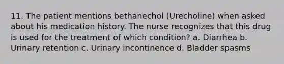 11. The patient mentions bethanechol (Urecholine) when asked about his medication history. The nurse recognizes that this drug is used for the treatment of which condition? a. Diarrhea b. Urinary retention c. Urinary incontinence d. Bladder spasms