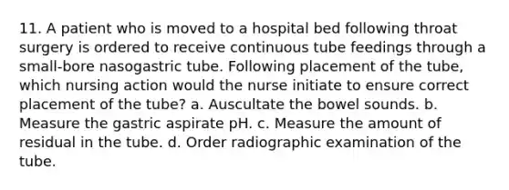 11. A patient who is moved to a hospital bed following throat surgery is ordered to receive continuous tube feedings through a small-bore nasogastric tube. Following placement of the tube, which nursing action would the nurse initiate to ensure correct placement of the tube? a. Auscultate the bowel sounds. b. Measure the gastric aspirate pH. c. Measure the amount of residual in the tube. d. Order radiographic examination of the tube.