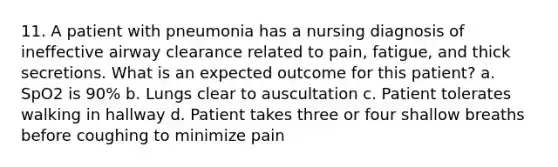 11. A patient with pneumonia has a nursing diagnosis of ineffective airway clearance related to pain, fatigue, and thick secretions. What is an expected outcome for this patient? a. SpO2 is 90% b. Lungs clear to auscultation c. Patient tolerates walking in hallway d. Patient takes three or four shallow breaths before coughing to minimize pain