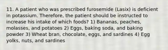 11. A patient who was prescribed furosemide (Lasix) is deficient in potassium. Therefore, the patient should be instructed to increase his intake of which foods? 1) Bananas, peaches, molasses, and potatoes 2) Eggs, baking soda, and baking powder 3) Wheat bran, chocolate, eggs, and sardines 4) Egg yolks, nuts, and sardines