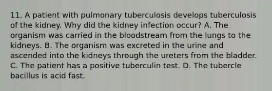 11. A patient with pulmonary tuberculosis develops tuberculosis of the kidney. Why did the kidney infection occur? A. The organism was carried in the bloodstream from the lungs to the kidneys. B. The organism was excreted in the urine and ascended into the kidneys through the ureters from the bladder. C. The patient has a positive tuberculin test. D. The tubercle bacillus is acid fast.