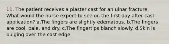 11. The patient receives a plaster cast for an ulnar fracture. What would the nurse expect to see on the first day after cast application? a.The fingers are slightly edematous. b.The fingers are cool, pale, and dry. c.The fingertips blanch slowly. d.Skin is bulging over the cast edge.