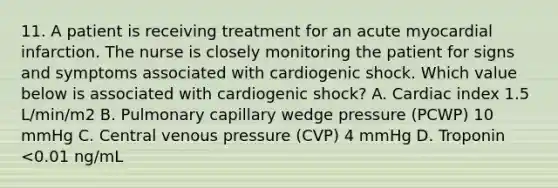 11. A patient is receiving treatment for an acute myocardial infarction. The nurse is closely monitoring the patient for signs and symptoms associated with cardiogenic shock. Which value below is associated with cardiogenic shock? A. Cardiac index 1.5 L/min/m2 B. Pulmonary capillary wedge pressure (PCWP) 10 mmHg C. Central venous pressure (CVP) 4 mmHg D. Troponin <0.01 ng/mL