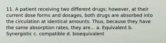 11. A patient receiving two different drugs; however, at their current dose forms and dosages, both drugs are absorbed into the circulation at identical amounts. Thus, because they have the same absorption rates, they are... a. Equivalent b. Synergistic c. compatible d. bioequivalent