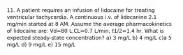 11. A patient requires an infusion of lidocaine for treating ventricular tachycardia. A continuous i.v. of lidocanine 2.1 mg/min started at 8 AM. Assume the average pharmacokinetics of lidocaine are: Vd=80 L,CL=0.7 L/min, t1/2=1.4 hr. What is expected steady-state concentration? a) 3 mg/L b) 4 mg/L c)a 5 mg/L d) 9 mg/L e) 15 mg/L