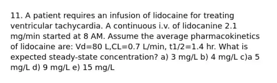 11. A patient requires an infusion of lidocaine for treating ventricular tachycardia. A continuous i.v. of lidocanine 2.1 mg/min started at 8 AM. Assume the average pharmacokinetics of lidocaine are: Vd=80 L,CL=0.7 L/min, t1/2=1.4 hr. What is expected steady-state concentration? a) 3 mg/L b) 4 mg/L c)a 5 mg/L d) 9 mg/L e) 15 mg/L