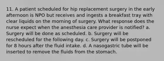 11. A patient scheduled for hip replacement surgery in the early afternoon is NPO but receives and ingests a breakfast tray with clear liquids on the morning of surgery. What response does the nurse expect when the anesthesia care provider is notified? a. Surgery will be done as scheduled. b. Surgery will be rescheduled for the following day. c. Surgery will be postponed for 8 hours after the fluid intake. d. A nasogastric tube will be inserted to remove the fluids from the stomach.