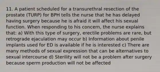 11. A patient scheduled for a transurethral resection of the prostate (TURP) for BPH tells the nurse that he has delayed having surgery because he is afraid it will affect his sexual function. When responding to his concern, the nurse explains that: a) With this type of surgery, erectile problems are rare, but retrograde ejaculation may occur b) Information about penile implants used for ED is available if he is interested c) There are many methods of sexual expression that can be alternatives to sexual intercourse d) Sterility will not be a problem after surgery because sperm production will not be affected