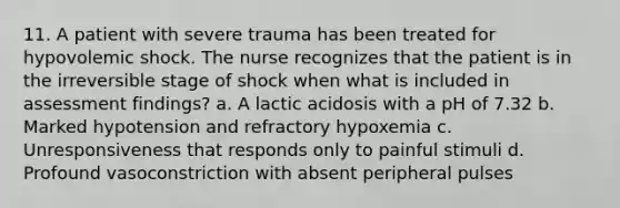 11. A patient with severe trauma has been treated for hypovolemic shock. The nurse recognizes that the patient is in the irreversible stage of shock when what is included in assessment findings? a. A lactic acidosis with a pH of 7.32 b. Marked hypotension and refractory hypoxemia c. Unresponsiveness that responds only to painful stimuli d. Profound vasoconstriction with absent peripheral pulses