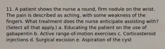 11. A patient shows the nurse a round, firm nodule on the wrist. The pain is described as aching, with some weakness of the fingers. What treatment does the nurse anticipate assisting with? (Select all that apply.) a. Educating the patient on the use of gabapentin b. Active range-of-motion exercises c. Corticosteroid injections d. Surgical excision e. Aspiration of the cyst