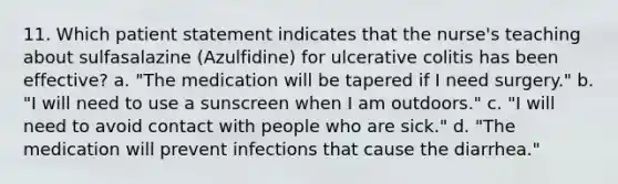 11. Which patient statement indicates that the nurse's teaching about sulfasalazine (Azulfidine) for ulcerative colitis has been effective? a. "The medication will be tapered if I need surgery." b. "I will need to use a sunscreen when I am outdoors." c. "I will need to avoid contact with people who are sick." d. "The medication will prevent infections that cause the diarrhea."