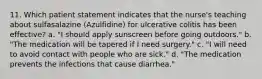 11. Which patient statement indicates that the nurse's teaching about sulfasalazine (Azulfidine) for ulcerative colitis has been effective? a. "I should apply sunscreen before going outdoors." b. "The medication will be tapered if I need surgery." c. "I will need to avoid contact with people who are sick." d. "The medication prevents the infections that cause diarrhea."