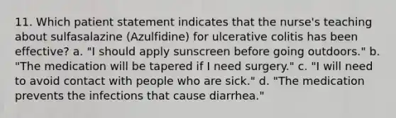 11. Which patient statement indicates that the nurse's teaching about sulfasalazine (Azulfidine) for ulcerative colitis has been effective? a. "I should apply sunscreen before going outdoors." b. "The medication will be tapered if I need surgery." c. "I will need to avoid contact with people who are sick." d. "The medication prevents the infections that cause diarrhea."