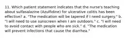 11. Which patient statement indicates that the nurse's teaching about sulfasalazine (Azulfidine) for ulcerative colitis has been effective? a. "The medication will be tapered if I need surgery." b. "I will need to use sunscreen when I am outdoors." c. "I will need to avoid contact with people who are sick." d. "The medication will prevent infections that cause the diarrhea."