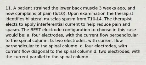 11. A patient strained the lower back muscle 3 weeks ago, and now complains of pain (6/10). Upon examination the therapist identifies bilateral muscles spasm from T10-L4. The therapist elects to apply interferential current to help reduce pain and spasm. The BEST electrode configuration to choose in this case would be: a. four electrodes, with the current flow perpendicular to the spinal column. b. two electrodes, with current flow perpendicular to the spinal column. c. four electrodes, with current flow diagonal to the spinal column d. two electrodes, with the current parallel to the spinal column.