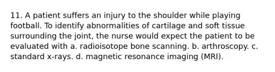 11. A patient suffers an injury to the shoulder while playing football. To identify abnormalities of cartilage and soft tissue surrounding the joint, the nurse would expect the patient to be evaluated with a. radioisotope bone scanning. b. arthroscopy. c. standard x-rays. d. magnetic resonance imaging (MRI).