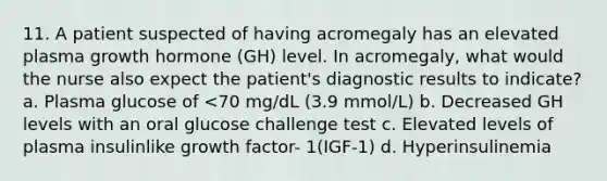 11. A patient suspected of having acromegaly has an elevated plasma growth hormone (GH) level. In acromegaly, what would the nurse also expect the patient's diagnostic results to indicate? a. Plasma glucose of <70 mg/dL (3.9 mmol/L) b. Decreased GH levels with an oral glucose challenge test c. Elevated levels of plasma insulinlike growth factor- 1(IGF-1) d. Hyperinsulinemia