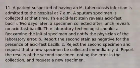 11. A patient suspected of having an M. tuberculosis infection is admitted to the hospital at 7 a.m. A sputum specimen is collected at that time. Th e acid-fast stain reveals acid-fast bacilli. Two days later, a specimen collected after lunch reveals no acid-fast bacilli. Th e laboratory technologist should: a. Reexamine the initial specimen and notify the physician of the laboratory error. b. Report the second stain as negative for the presence of acid-fast bacilli. c. Reject the second specimen and request that a new specimen be collected immediately. d. Report the results of the second specimen, noting the error in the collection, and request a new specimen.