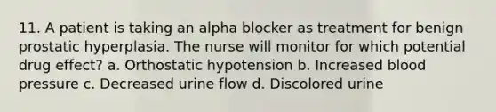 11. A patient is taking an alpha blocker as treatment for benign prostatic hyperplasia. The nurse will monitor for which potential drug effect? a. Orthostatic hypotension b. Increased blood pressure c. Decreased urine flow d. Discolored urine