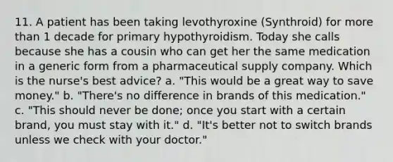 11. A patient has been taking levothyroxine (Synthroid) for more than 1 decade for primary hypothyroidism. Today she calls because she has a cousin who can get her the same medication in a generic form from a pharmaceutical supply company. Which is the nurse's best advice? a. "This would be a great way to save money." b. "There's no difference in brands of this medication." c. "This should never be done; once you start with a certain brand, you must stay with it." d. "It's better not to switch brands unless we check with your doctor."