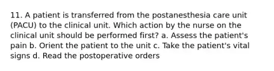 11. A patient is transferred from the postanesthesia care unit (PACU) to the clinical unit. Which action by the nurse on the clinical unit should be performed first? a. Assess the patient's pain b. Orient the patient to the unit c. Take the patient's vital signs d. Read the postoperative orders