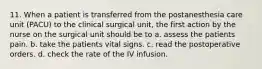 11. When a patient is transferred from the postanesthesia care unit (PACU) to the clinical surgical unit, the first action by the nurse on the surgical unit should be to a. assess the patients pain. b. take the patients vital signs. c. read the postoperative orders. d. check the rate of the IV infusion.