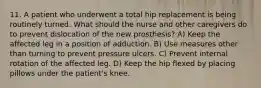 11. A patient who underwent a total hip replacement is being routinely turned. What should the nurse and other caregivers do to prevent dislocation of the new prosthesis? A) Keep the affected leg in a position of adduction. B) Use measures other than turning to prevent pressure ulcers. C) Prevent internal rotation of the affected leg. D) Keep the hip flexed by placing pillows under the patient's knee.