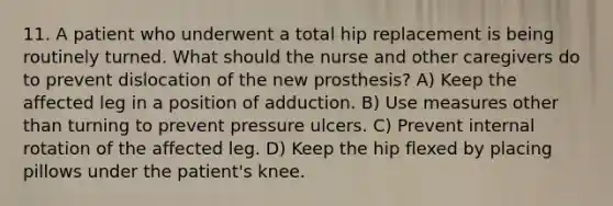 11. A patient who underwent a total hip replacement is being routinely turned. What should the nurse and other caregivers do to prevent dislocation of the new prosthesis? A) Keep the affected leg in a position of adduction. B) Use measures other than turning to prevent pressure ulcers. C) Prevent internal rotation of the affected leg. D) Keep the hip flexed by placing pillows under the patient's knee.