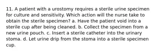 11. A patient with a urostomy requires a sterile urine specimen for culture and sensitivity. Which action will the nurse take to obtain the sterile specimen? a. Have the patient void into a sterile cup after being cleaned. b. Collect the specimen from a new urine pouch. c. Insert a sterile catheter into the urinary stoma. d. Let urine drip from the stoma into a sterile specimen cup.