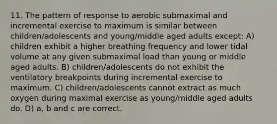 11. The pattern of response to aerobic submaximal and incremental exercise to maximum is similar between children/adolescents and young/middle aged adults except: A) children exhibit a higher breathing frequency and lower tidal volume at any given submaximal load than young or middle aged adults. B) children/adolescents do not exhibit the ventilatory breakpoints during incremental exercise to maximum. C) children/adolescents cannot extract as much oxygen during maximal exercise as young/middle aged adults do. D) a, b and c are correct.