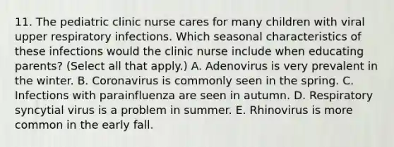 11. The pediatric clinic nurse cares for many children with viral upper respiratory infections. Which seasonal characteristics of these infections would the clinic nurse include when educating parents? (Select all that apply.) A. Adenovirus is very prevalent in the winter. B. Coronavirus is commonly seen in the spring. C. Infections with parainfluenza are seen in autumn. D. Respiratory syncytial virus is a problem in summer. E. Rhinovirus is more common in the early fall.