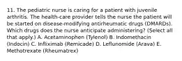 11. The pediatric nurse is caring for a patient with juvenile arthritis. The health-care provider tells the nurse the patient will be started on disease-modifying antirheumatic drugs (DMARDs). Which drugs does the nurse anticipate administering? (Select all that apply.) A. Acetaminophen (Tylenol) B. Indomethacin (Indocin) C. Infliximab (Remicade) D. Leflunomide (Arava) E. Methotrexate (Rheumatrex)