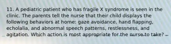 11. A pediatric patient who has fragile X syndrome is seen in the clinic. The parents tell the nurse that their child displays the following behaviors at home: gaze avoidance, hand flapping, echolalia, and abnormal speech patterns, restlessness, and agitation. Which action is most appropriate for the nurse to take?