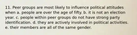 11. Peer groups are most likely to influence political attitudes when a. people are over the age of fifty. b. it is not an election year. c. people within peer groups do not have strong party identification. d. they are actively involved in political activities. e. their members are all of the same gender.