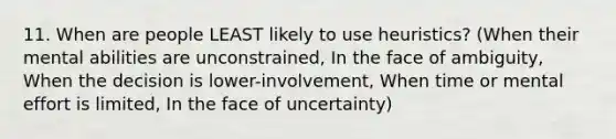 11. When are people LEAST likely to use heuristics? (When their mental abilities are unconstrained, In the face of ambiguity, When the decision is lower-involvement, When time or mental effort is limited, In the face of uncertainty)