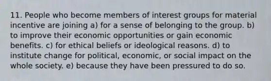 11. People who become members of interest groups for material incentive are joining a) for a sense of belonging to the group. b) to improve their economic opportunities or gain economic benefits. c) for ethical beliefs or ideological reasons. d) to institute change for political, economic, or social impact on the whole society. e) because they have been pressured to do so.