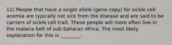 11) People that have a single allele (gene copy) for sickle cell anemia are typically not sick from the disease and are said to be carriers of sickle cell trait. These people will more often live in the malaria belt of sub-Saharan Africa. The most likely explanation for this is ________.