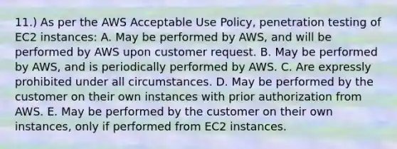 11.) As per the AWS Acceptable Use Policy, penetration testing of EC2 instances: A. May be performed by AWS, and will be performed by AWS upon customer request. B. May be performed by AWS, and is periodically performed by AWS. C. Are expressly prohibited under all circumstances. D. May be performed by the customer on their own instances with prior authorization from AWS. E. May be performed by the customer on their own instances, only if performed from EC2 instances.