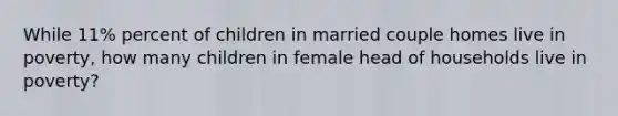 While 11% percent of children in married couple homes live in poverty, how many children in female head of households live in poverty?