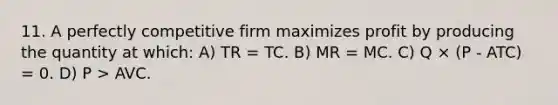 11. A perfectly competitive firm maximizes profit by producing the quantity at which: A) TR = TC. B) MR = MC. C) Q × (P - ATC) = 0. D) P > AVC.