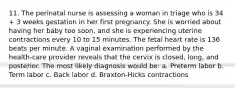 11. The perinatal nurse is assessing a woman in triage who is 34 + 3 weeks gestation in her first pregnancy. She is worried about having her baby too soon, and she is experiencing uterine contractions every 10 to 15 minutes. The fetal heart rate is 136 beats per minute. A vaginal examination performed by the health-care provider reveals that the cervix is closed, long, and posterior. The most likely diagnosis would be: a. Preterm labor b. Term labor c. Back labor d. Braxton-Hicks contractions